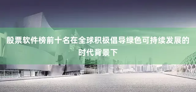 股票软件榜前十名在全球积极倡导绿色可持续发展的时代背景下