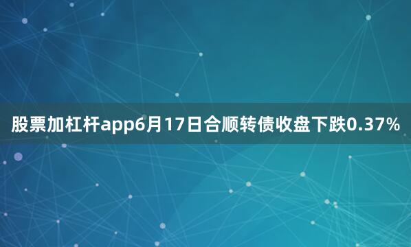 股票加杠杆app6月17日合顺转债收盘下跌0.37%
