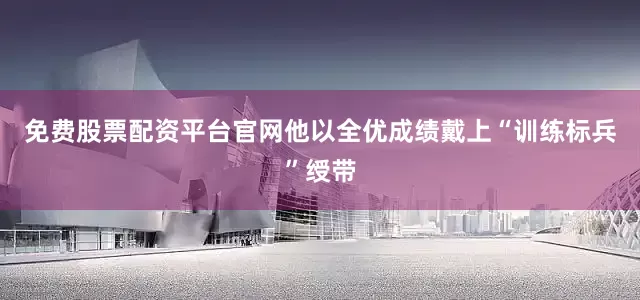免费股票配资平台官网他以全优成绩戴上“训练标兵”绶带