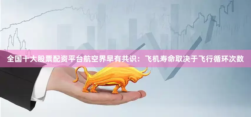 全国十大股票配资平台航空界早有共识：飞机寿命取决于飞行循环次数