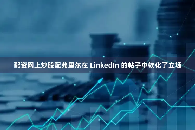 配资网上炒股配弗里尔在 LinkedIn 的帖子中软化了立场