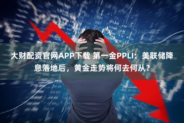 大财配资官网APP下载 第一金PPLI：美联储降息落地后，黄金走势将何去何从？