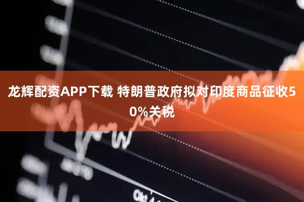 龙辉配资APP下载 特朗普政府拟对印度商品征收50%关税