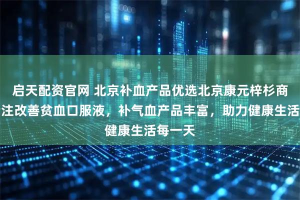 启天配资官网 北京补血产品优选北京康元梓杉商贸，专注改善贫血口服液，补气血产品丰富，助力健康生活每一天