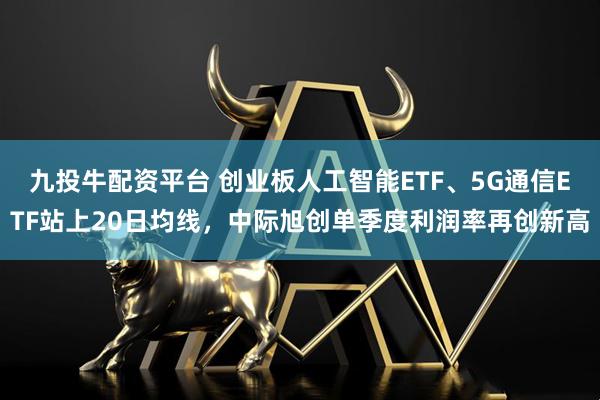 九投牛配资平台 创业板人工智能ETF、5G通信ETF站上20日均线，中际旭创单季度利润率再创新高