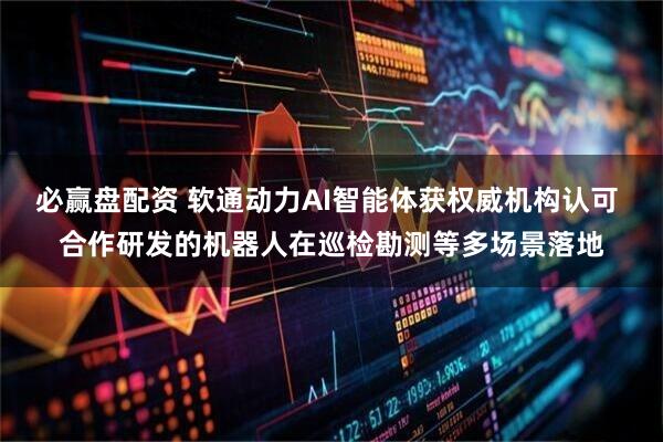 必赢盘配资 软通动力AI智能体获权威机构认可 合作研发的机器人在巡检勘测等多场景落地