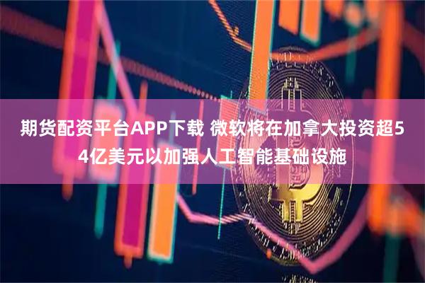 期货配资平台APP下载 微软将在加拿大投资超54亿美元以加强人工智能基础设施