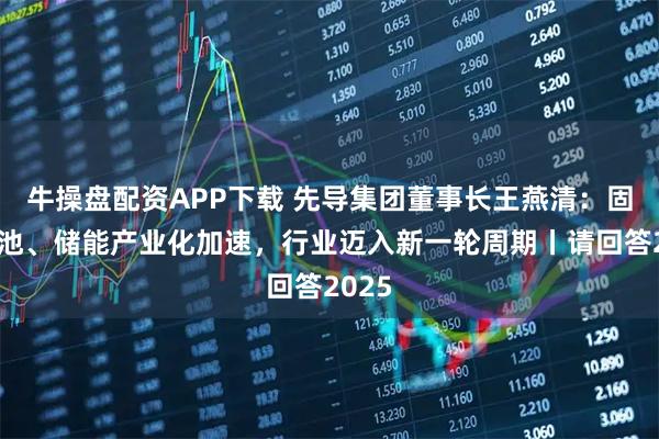 牛操盘配资APP下载 先导集团董事长王燕清:固态电池、储能产业化加速,行业迈入新一轮周期丨请回答2025