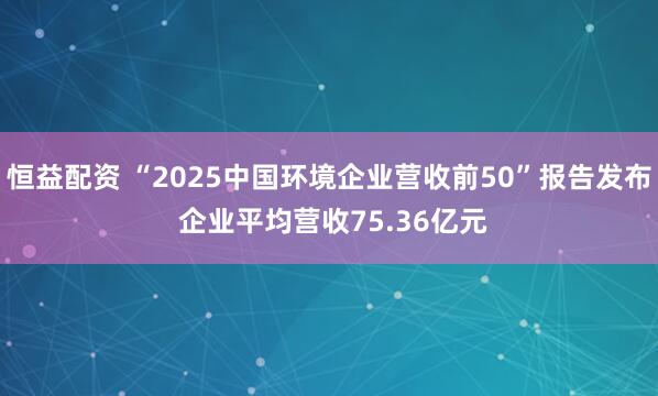 恒益配资 “2025中国环境企业营收前50”报告发布 企业平均营收75.36亿元