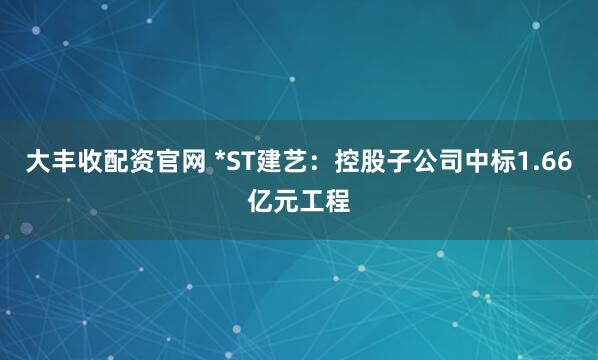 大丰收配资官网 *ST建艺：控股子公司中标1.66亿元工程
