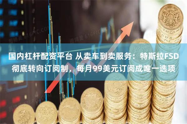 国内杠杆配资平台 从卖车到卖服务：特斯拉FSD彻底转向订阅制，每月99美元订阅成唯一选项