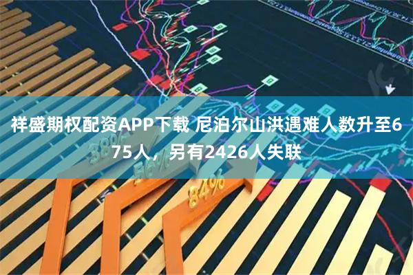 祥盛期权配资APP下载 尼泊尔山洪遇难人数升至675人，另有2426人失联