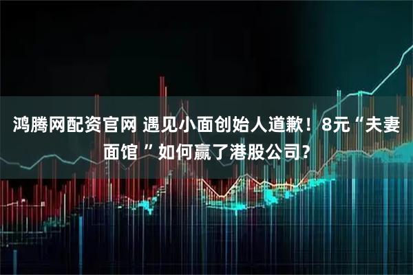 鸿腾网配资官网 遇见小面创始人道歉！8元“夫妻面馆 ”如何赢了港股公司？